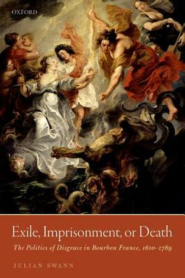 Exile, Imprisonment, or Death: The Politics of Disgrace in Bourbon France, 1610-1789 by Julian Swann