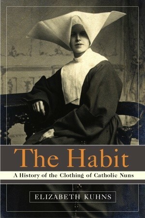 The Habit: A History of the Clothing of Catholic Nuns by Elizabeth Kuhns