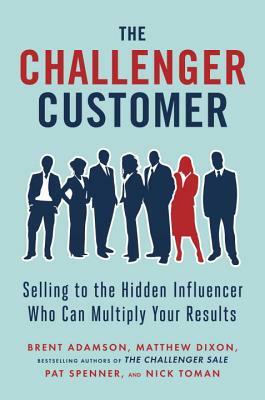 The Challenger Customer: Selling to the Hidden Influencer Who Can Multiply Your Results by Brent Adamson, Matthew Dixon, Pat Spenner