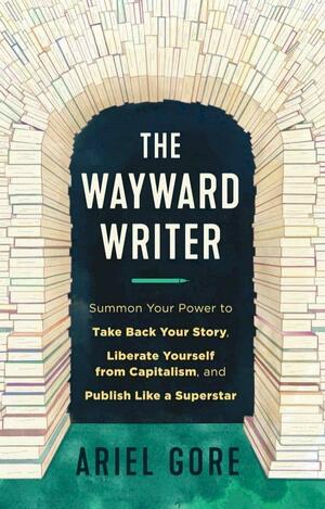 The Wayward Writer: Summon Your Power to Take Back Your Story, Liberate Yourself from Capitalism, and Publish Like a Superstar by Ariel Gore