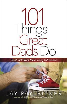 101 Things Great Dads Do: Small Acts That Make a Big Difference by Jay Payleitner