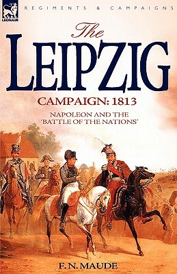 The Leipzig Campaign: 1813-Napoleon and the Battle of the Nations by F. N. Maude