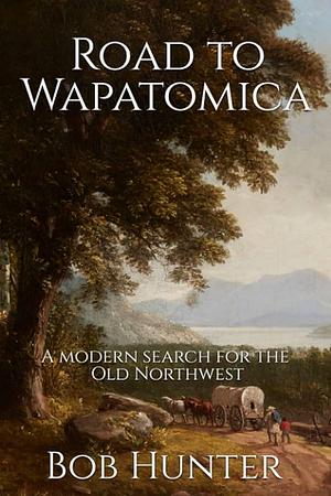 Road to Wapatomica: A Modern Search for the Old Northwest by Bob Hunter