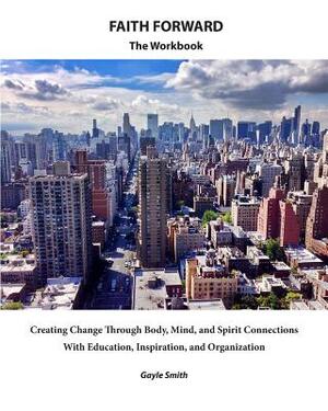 FAITH FORWARD The Workbook: Creating Change Through Body, Mind, and Spirit Connections, with Education, Inspiration, and Organization by Gayle Smith