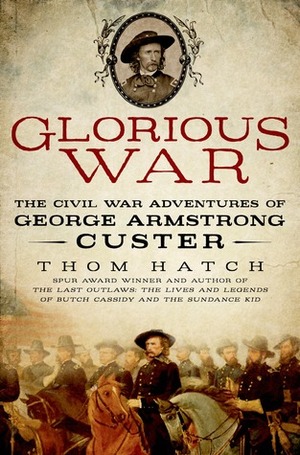 Glorious War: The Civil War Adventures of George Armstrong Custer by Thom Hatch