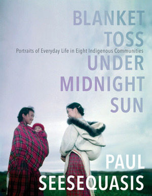 Blanket Toss Under Midnight Sun:Portraits of Everyday Life in Eight Indigenous Communities by Paul Seesequasis