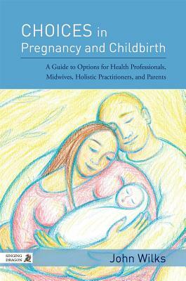 Choices in Pregnancy and Childbirth: A Guide to Options for Health Professionals, Midwives, Holistic Practitioners, and Parents by John Wilks