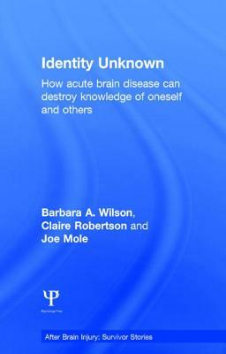 Identity Unknown: How Acute Brain Disease Can Destroy Knowledge of Oneself and Others by Barbara A. Wilson, Joe Mole, Claire Robertson