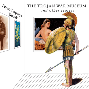 The Trojan War Museum: And Other Stories by Ayse Papatya Bucak