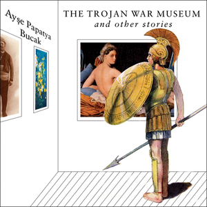 The Trojan War Museum: And Other Stories by Ayşe Papatya Bucak