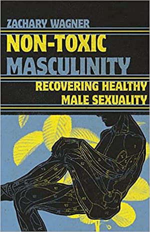 Non-Toxic Masculinity: Recovering Healthy Male Sexuality by Zachary Wagner