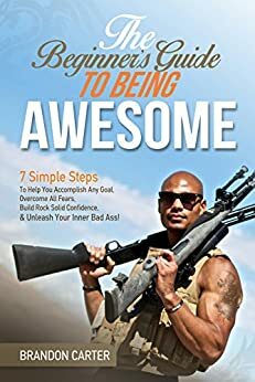 The Beginner's Guide To Being Awesome: 7 Simple Steps To Help You Accomplish Any Goal, Overcome Your Fears, Build Rock Solid Confidence, & Unleash Your Inner Bad Ass! by Brandon Carter