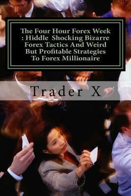 The Four Hour Forex Week: Hiddle Shocking Bizarre Forex Tactics And Weird But Profitable Strategies To Forex Millionaire: Escape 9-5, Live Anywh by Trader X