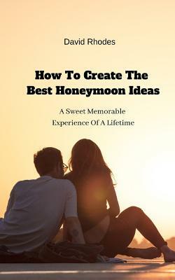 How To Create The Best Honeymoon Ideas: A Sweet Memorable Experience Of A Lifetime by David Rhodes