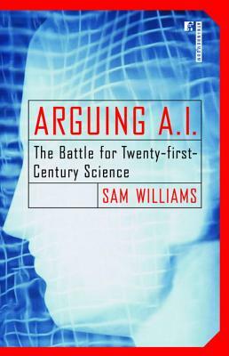 Arguing A.I.: The Battle for Twenty-First Century Science by Sam Williams