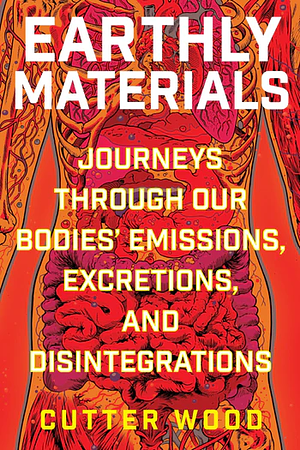 Earthly Materials: Journeys Through Our Bodies' Emissions, Excretions, and Disintegrations by Cutter Wood