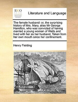 The Female Husband: Or, the Surprising History of Mrs. Mary, Alias Mr. George Hamilton, Who Was Convicted of Having Married a Young Woman of Wells and Lived with Her As Her Husband by Henry Fielding