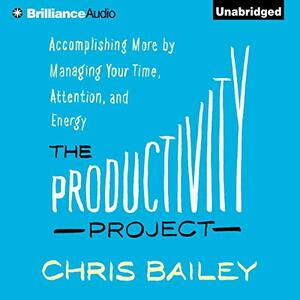 The Productivity Project: Accomplishing More by Managing Your Time, Attention, and Energy by Chris Bailey