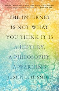 The Internet Is Not What You Think It Is: A History, a Philosophy, a Warning by Justin E.H. Smith