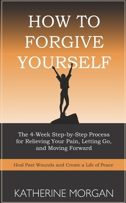 How to Forgive Yourself: The 4-Week Step-by-Step Process for Relieving Your Pain, Letting Go, and Moving Forward by Katherine Morgan