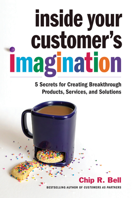 Inside Your Customer's Imagination: 5 Secrets for Creating Breakthrough Products, Services, and Solutions by Chip R. Bell