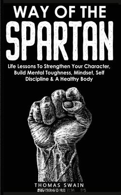 Way of the Spartan: Life Lessons to Strengthen Your Character, Build Mental Toughness, Mindset, Self-Discipline, & a Healthy Body by Thomas Swain