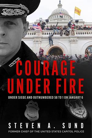 Courage Under Fire: Under Siege and Outnumbered 58 to 1 on January 6 by Steven A. Sund