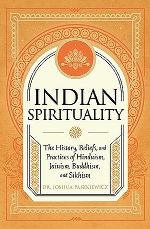 Indian Spirituality: An Exploration of Hindu, Jain, Buddhist, and Sikh Traditions by Joshua R. Paszkiewicz