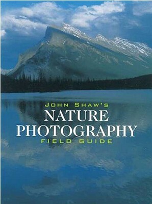 John Shaw's Nature Photography Field Guide: The Nature Photographer's Complete Guide to Professional Field Techniques by John Shaw