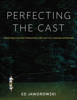 Perfecting the Cast: Adapting Casting Principles for Any Fly-Fishing Situation by Ed Jaworowski