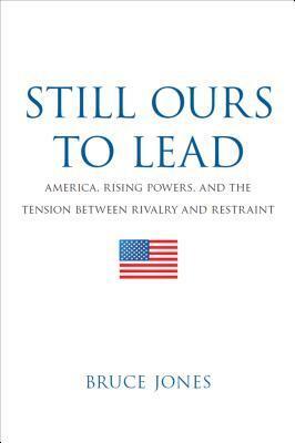 Still Ours to Lead: America, Rising Powers, and the Tension between Rivalry and Restraint by Bruce Jones