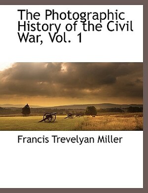 The Photographic History of the Civil War, Vol. 1 by Francis Trevelyan Miller