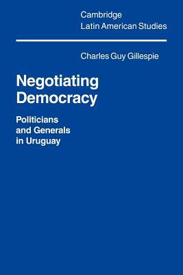Negotiating Democracy: Politicians and Generals in Uruguay by Charles Gillespie