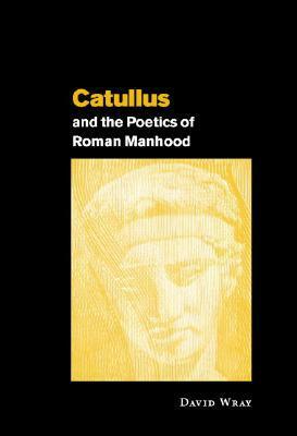 Catullus and the Poetics of Roman Manhood by David Wray