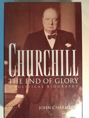 Churchill, the End of Glory: A Political Biography by John Charmley