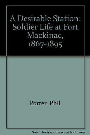 A Desirable Station: Soldier Life at Fort Mackinac, 1867-1895 by Phil Porter