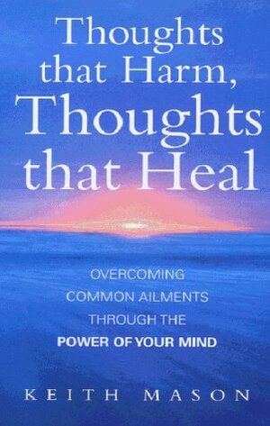 Thoughts That Harm, Thoughts That Heal: Overcoming Common Ailments Through the Power of Your Mind by Keith Mason