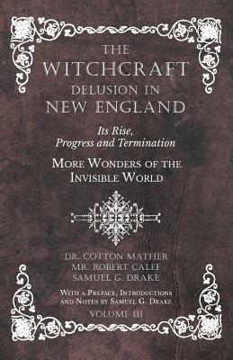 The Witchcraft Delusion in New England - Its Rise, Progress and Termination - More Wonders of the Invisible World - With a Preface, Introductions and by Samuel G. Drake, Cotton Mather, Robert Calef