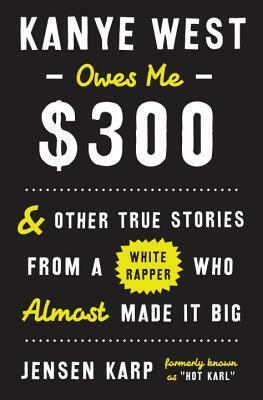 Kanye West Owes Me $300: & Other True Stories from a White Rapper Who Almost Made It Big by Jensen Karp