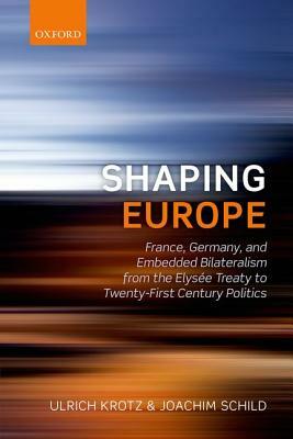 Shaping Europe: France, Germany, and Embedded Bilateralism from the Elysaee Treaty to Twenty-First Century Politics by Joachim Schild, Ulrich Krotz