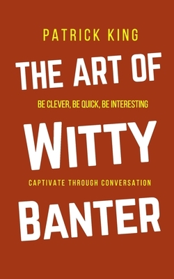 The Art of Witty Banter: Be Clever, Be Quick, Be Interesting - Create Captivating Conversation by Patrick King