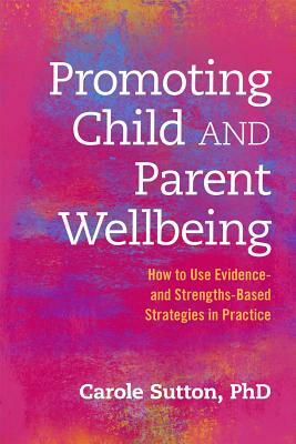 Promoting Child and Parent Wellbeing: How to Use Evidence- And Strengths-Based Strategies in Practice by Carole Sutton