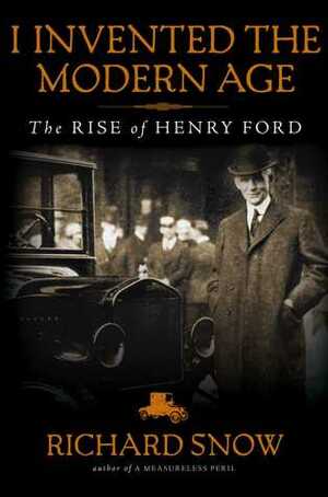 I Invented the Modern Age (t): The Rise of Henry Ford and the Most Important Car Ever Made by Richard Snow