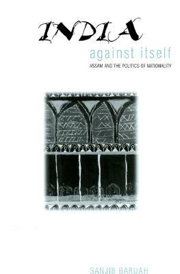 India Against Itself: Assam and the Politics of Nationality by Sanjib Baruah