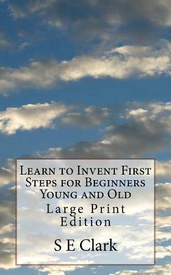 Learn to Invent First Steps for Beginners Young and Old: Large Print Edition by S. E. Clark