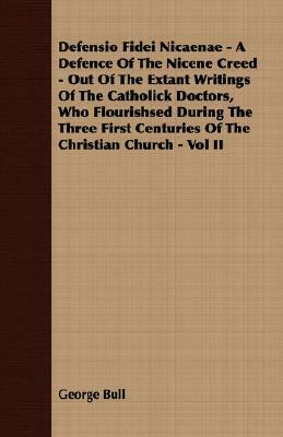 Defensio Fidei Nicaenae - A Defence of the Nicene Creed - Out of the Extant Writings of the Catholick Doctors, Who Flourishsed During the Three First by George Bull