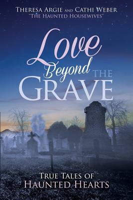 Love Beyond the Grave: True Tales of Haunted Hearts by Cathi Weber, Theresa Argie