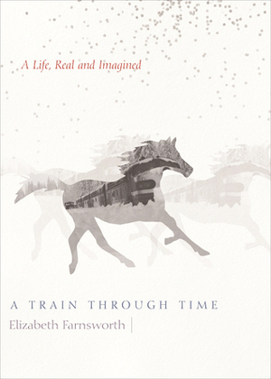 A Train through Time: A Life, Real and Imagined by Elizabeth Farnsworth, Mark Serr