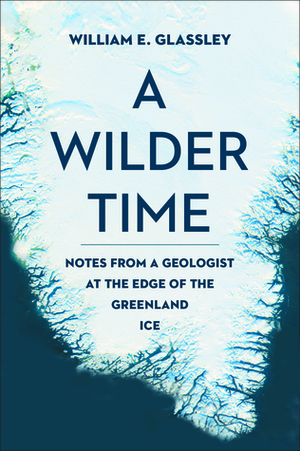 A Wilder Time: Notes from a Geologist at the Edge of the Greenland Ice by William E. Glassley