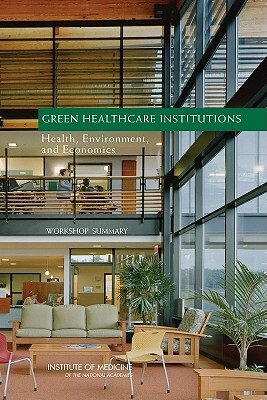 Green Healthcare Institutions: Health, Environment, and Economics: Workshop Summary by Institute of Medicine, Roundtable on Environmental Health Scien, Board on Population Health and Public He